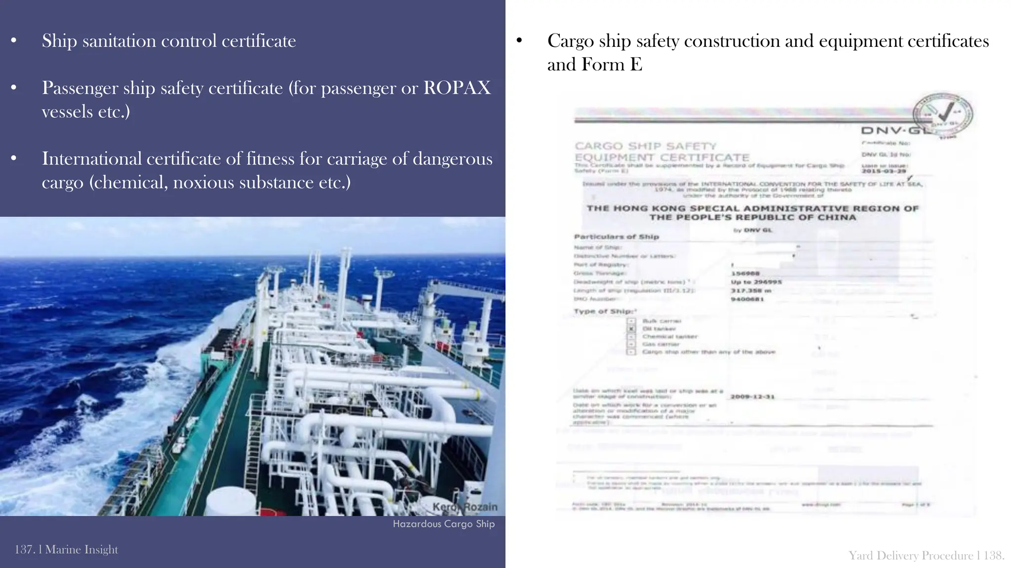 • Ship sanitation control certificate
• Passenger ship safety certificate (for passenger or ROPAX
vessels etc.)
• International certificate of fitness for carriage of dangerous
cargo (chemical, noxious substance etc.)
137. l Marine Insight Yard Delivery Procedure l 138.
• Cargo ship safety construction and equipment certificates
and Form E
Hazardous Cargo Ship
 