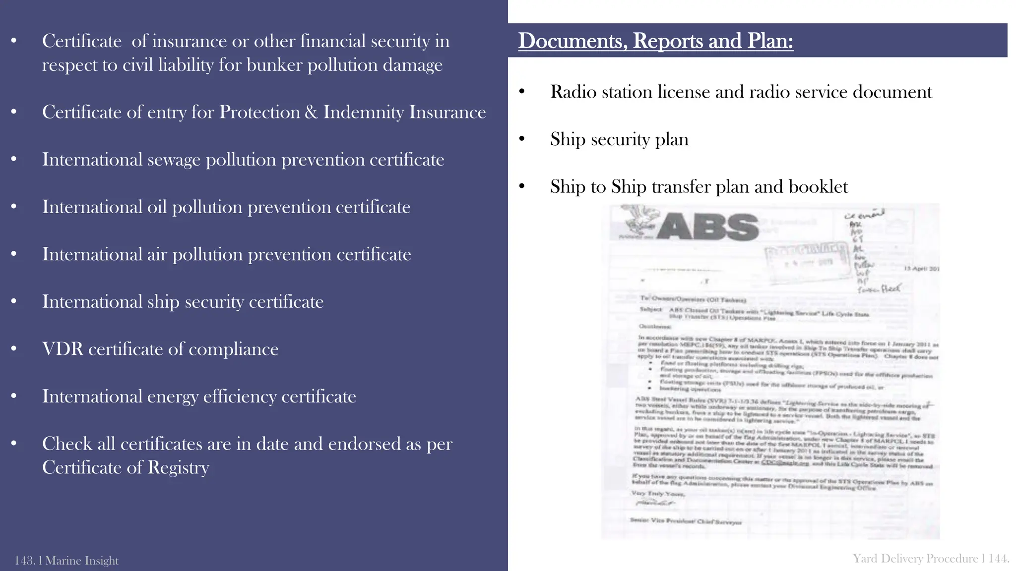 • Radio station license and radio service document
• Ship security plan
• Ship to Ship transfer plan and booklet
Documents, Reports and Plan:
• Certificate of insurance or other financial security in
respect to civil liability for bunker pollution damage
• Certificate of entry for Protection & Indemnity Insurance
• International sewage pollution prevention certificate
• International oil pollution prevention certificate
• International air pollution prevention certificate
• International ship security certificate
• VDR certificate of compliance
• International energy efficiency certificate
• Check all certificates are in date and endorsed as per
Certificate of Registry
143. l Marine Insight Yard Delivery Procedure l 144.
 