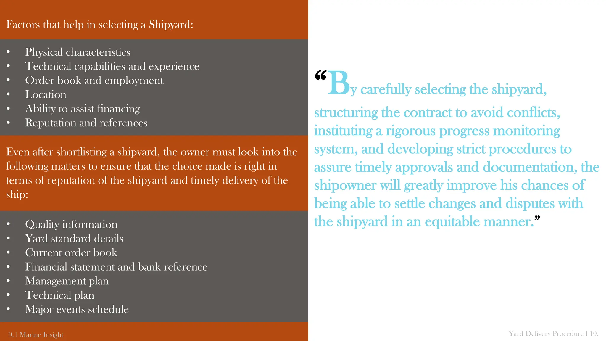 Factors that help in selecting a Shipyard:
Even after shortlisting a shipyard, the owner must look into the
following matters to ensure that the choice made is right in
terms of reputation of the shipyard and timely delivery of the
ship:
9. l Marine Insight Yard Delivery Procedure l 10.
“By carefully selecting the shipyard,
structuring the contract to avoid conflicts,
instituting a rigorous progress monitoring
system, and developing strict procedures to
assure timely approvals and documentation, the
shipowner will greatly improve his chances of
being able to settle changes and disputes with
the shipyard in an equitable manner.”
• Physical characteristics
• Technical capabilities and experience
• Order book and employment
• Location
• Ability to assist financing
• Reputation and references
• Quality information
• Yard standard details
• Current order book
• Financial statement and bank reference
• Management plan
• Technical plan
• Major events schedule
 