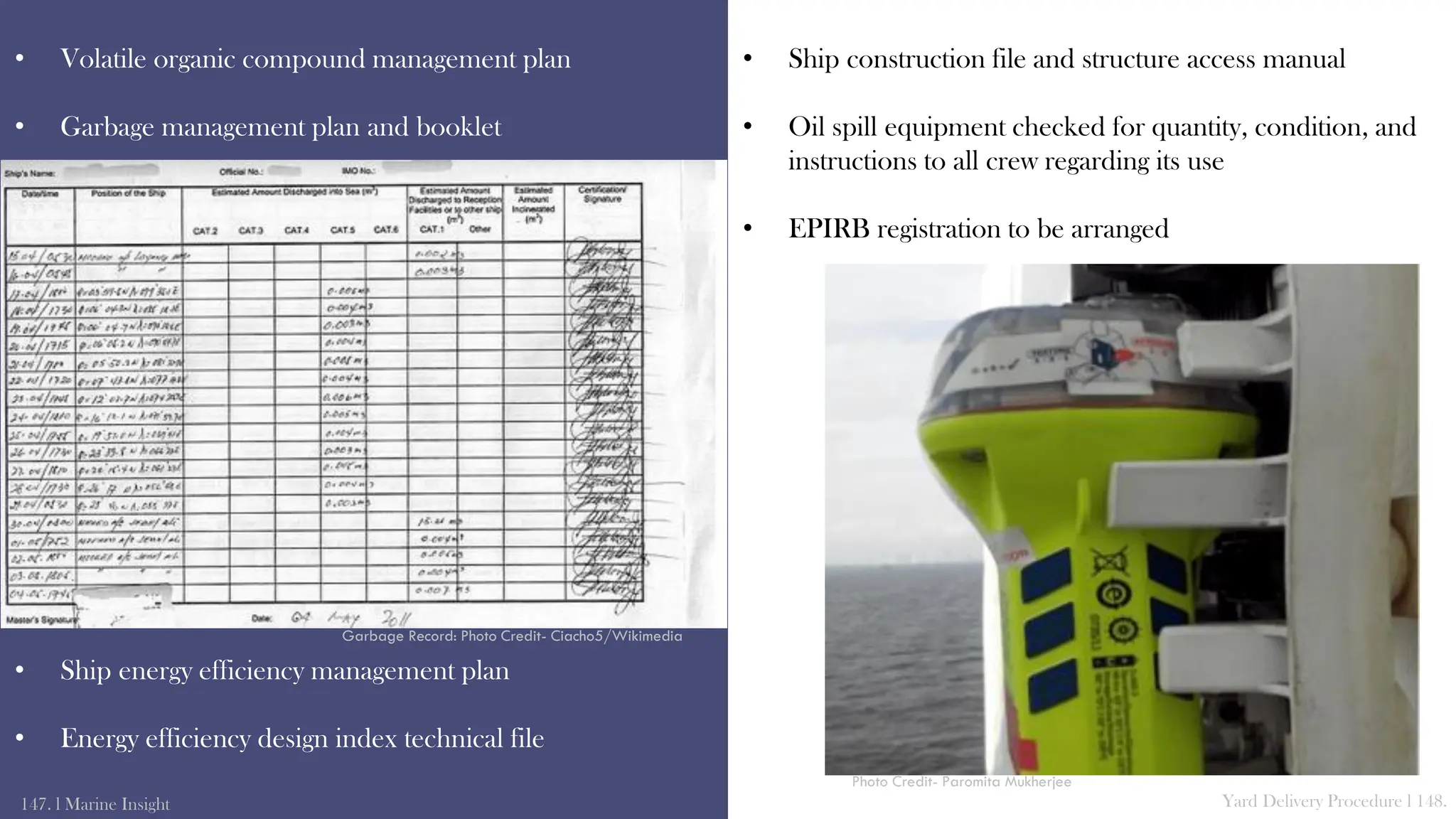 • Volatile organic compound management plan
• Garbage management plan and booklet
• Ship energy efficiency management plan
• Energy efficiency design index technical file
147. l Marine Insight Yard Delivery Procedure l 148.
• Ship construction file and structure access manual
• Oil spill equipment checked for quantity, condition, and
instructions to all crew regarding its use
• EPIRB registration to be arranged
Garbage Record: Photo Credit- Ciacho5/Wikimedia
Photo Credit- Paromita Mukherjee
 