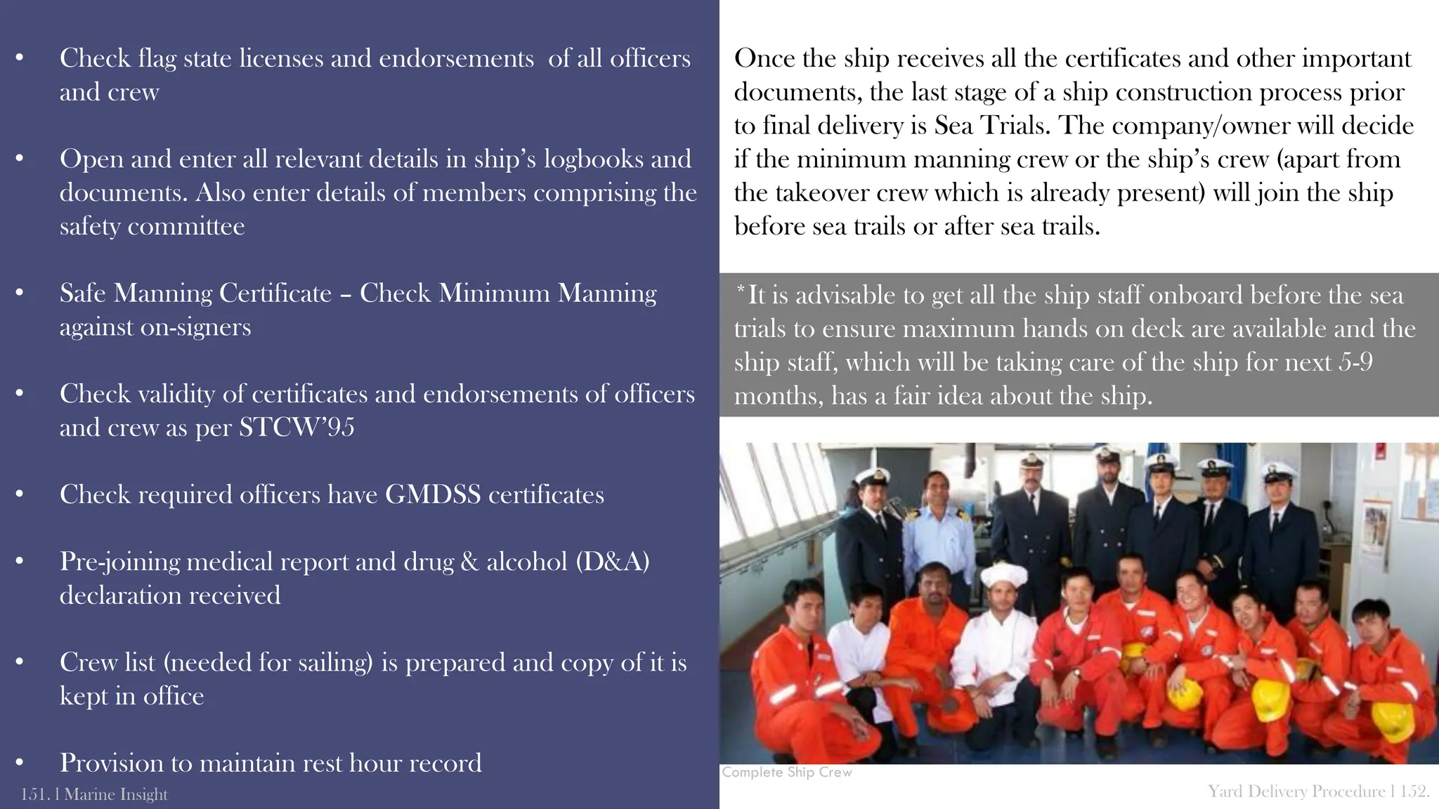 • Check flag state licenses and endorsements of all officers
and crew
• Open and enter all relevant details in ship’s logbooks and
documents. Also enter details of members comprising the
safety committee
• Safe Manning Certificate – Check Minimum Manning
against on-signers
• Check validity of certificates and endorsements of officers
and crew as per STCW’95
• Check required officers have GMDSS certificates
• Pre-joining medical report and drug & alcohol (D&A)
declaration received
• Crew list (needed for sailing) is prepared and copy of it is
kept in office
• Provision to maintain rest hour record
151. l Marine Insight Yard Delivery Procedure l 152.
Once the ship receives all the certificates and other important
documents, the last stage of a ship construction process prior
to final delivery is Sea Trials. The company/owner will decide
if the minimum manning crew or the ship’s crew (apart from
the takeover crew which is already present) will join the ship
before sea trails or after sea trails.
*It is advisable to get all the ship staff onboard before the sea
trials to ensure maximum hands on deck are available and the
ship staff, which will be taking care of the ship for next 5-9
months, has a fair idea about the ship.
Complete Ship Crew
 