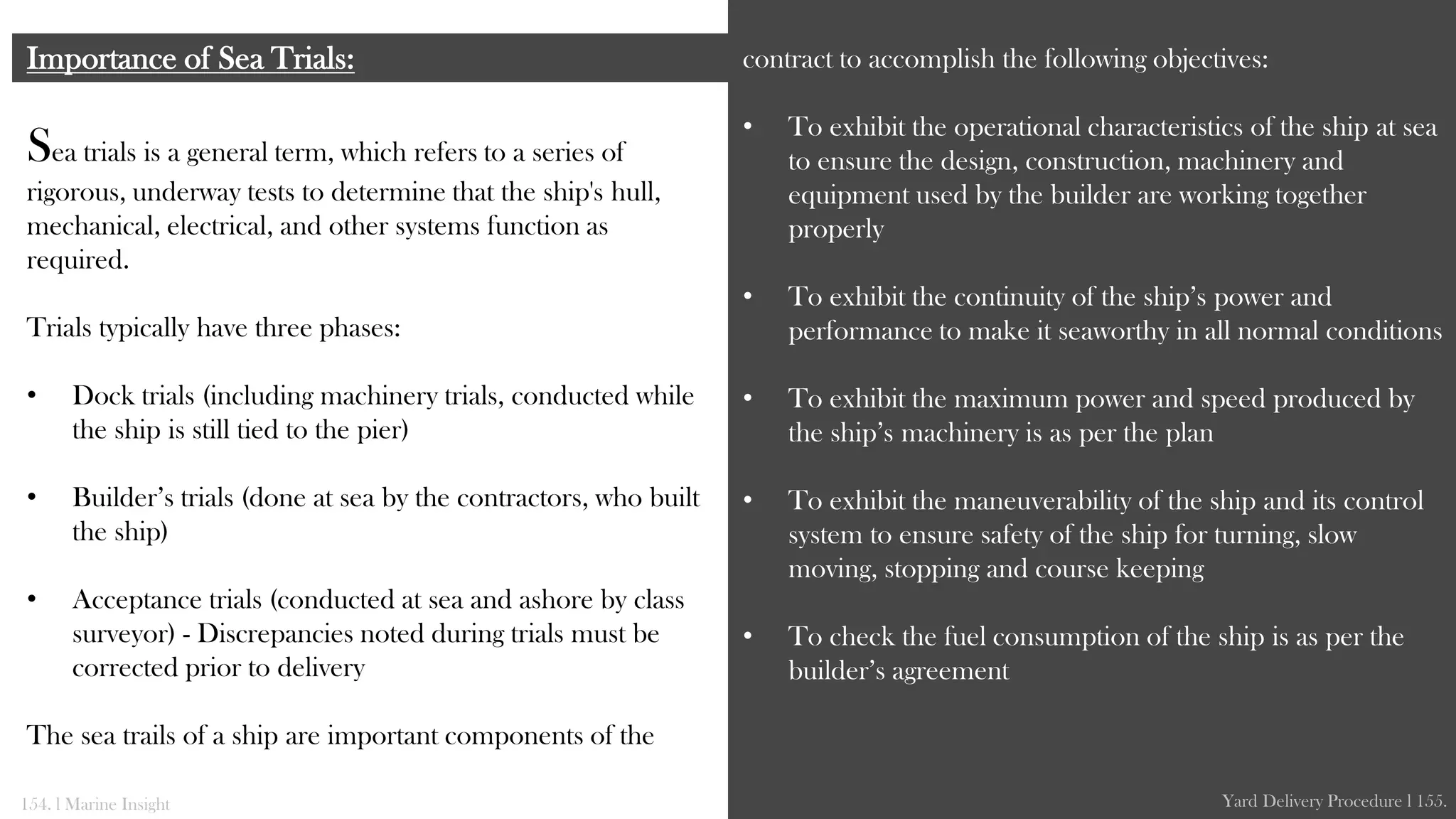Sea trials is a general term, which refers to a series of
rigorous, underway tests to determine that the ship's hull,
mechanical, electrical, and other systems function as
required.
Trials typically have three phases:
• Dock trials (including machinery trials, conducted while
the ship is still tied to the pier)
• Builder’s trials (done at sea by the contractors, who built
the ship)
• Acceptance trials (conducted at sea and ashore by class
surveyor) - Discrepancies noted during trials must be
corrected prior to delivery
The sea trails of a ship are important components of the
Importance of Sea Trials: contract to accomplish the following objectives:
• To exhibit the operational characteristics of the ship at sea
to ensure the design, construction, machinery and
equipment used by the builder are working together
properly
• To exhibit the continuity of the ship’s power and
performance to make it seaworthy in all normal conditions
• To exhibit the maximum power and speed produced by
the ship’s machinery is as per the plan
• To exhibit the maneuverability of the ship and its control
system to ensure safety of the ship for turning, slow
moving, stopping and course keeping
• To check the fuel consumption of the ship is as per the
builder’s agreement
154. l Marine Insight Yard Delivery Procedure l 155.
 
