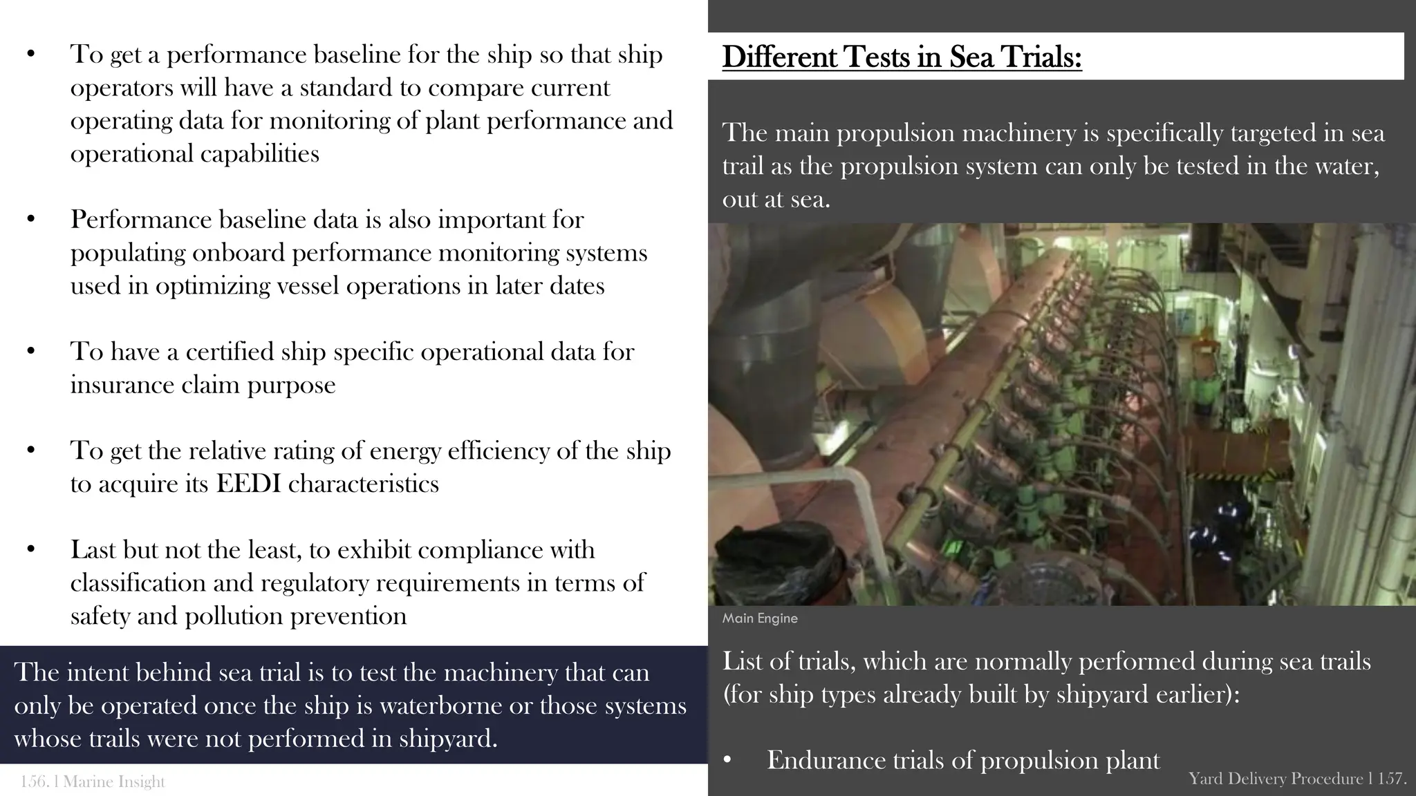 • To get a performance baseline for the ship so that ship
operators will have a standard to compare current
operating data for monitoring of plant performance and
operational capabilities
• Performance baseline data is also important for
populating onboard performance monitoring systems
used in optimizing vessel operations in later dates
• To have a certified ship specific operational data for
insurance claim purpose
• To get the relative rating of energy efficiency of the ship
to acquire its EEDI characteristics
• Last but not the least, to exhibit compliance with
classification and regulatory requirements in terms of
safety and pollution prevention
The main propulsion machinery is specifically targeted in sea
trail as the propulsion system can only be tested in the water,
out at sea.
List of trials, which are normally performed during sea trails
(for ship types already built by shipyard earlier):
• Endurance trials of propulsion plant
156. l Marine Insight Yard Delivery Procedure l 157.
The intent behind sea trial is to test the machinery that can
only be operated once the ship is waterborne or those systems
whose trails were not performed in shipyard.
Main Engine
Different Tests in Sea Trials:
 