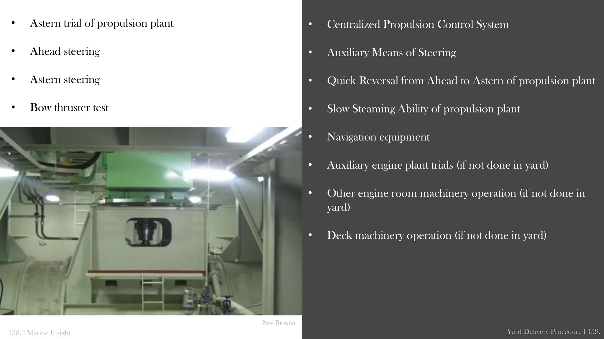 • Astern trial of propulsion plant
• Ahead steering
• Astern steering
• Bow thruster test
• Centralized Propulsion Control System
• Auxiliary Means of Steering
• Quick Reversal from Ahead to Astern of propulsion plant
• Slow Steaming Ability of propulsion plant
• Navigation equipment
• Auxiliary engine plant trials (if not done in yard)
• Other engine room machinery operation (if not done in
yard)
• Deck machinery operation (if not done in yard)
158. l Marine Insight Yard Delivery Procedure l 159.
Bow Thruster
 