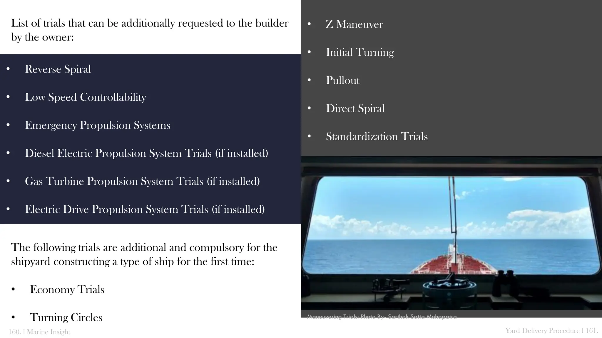 List of trials that can be additionally requested to the builder
by the owner:
The following trials are additional and compulsory for the
shipyard constructing a type of ship for the first time:
• Economy Trials
• Turning Circles
• Z Maneuver
• Initial Turning
• Pullout
• Direct Spiral
• Standardization Trials
160. l Marine Insight Yard Delivery Procedure l 161.
• Reverse Spiral
• Low Speed Controllability
• Emergency Propulsion Systems
• Diesel Electric Propulsion System Trials (if installed)
• Gas Turbine Propulsion System Trials (if installed)
• Electric Drive Propulsion System Trials (if installed)
Maneuvering Trials: Photo By- Sarthak Satta Mohapatra
 