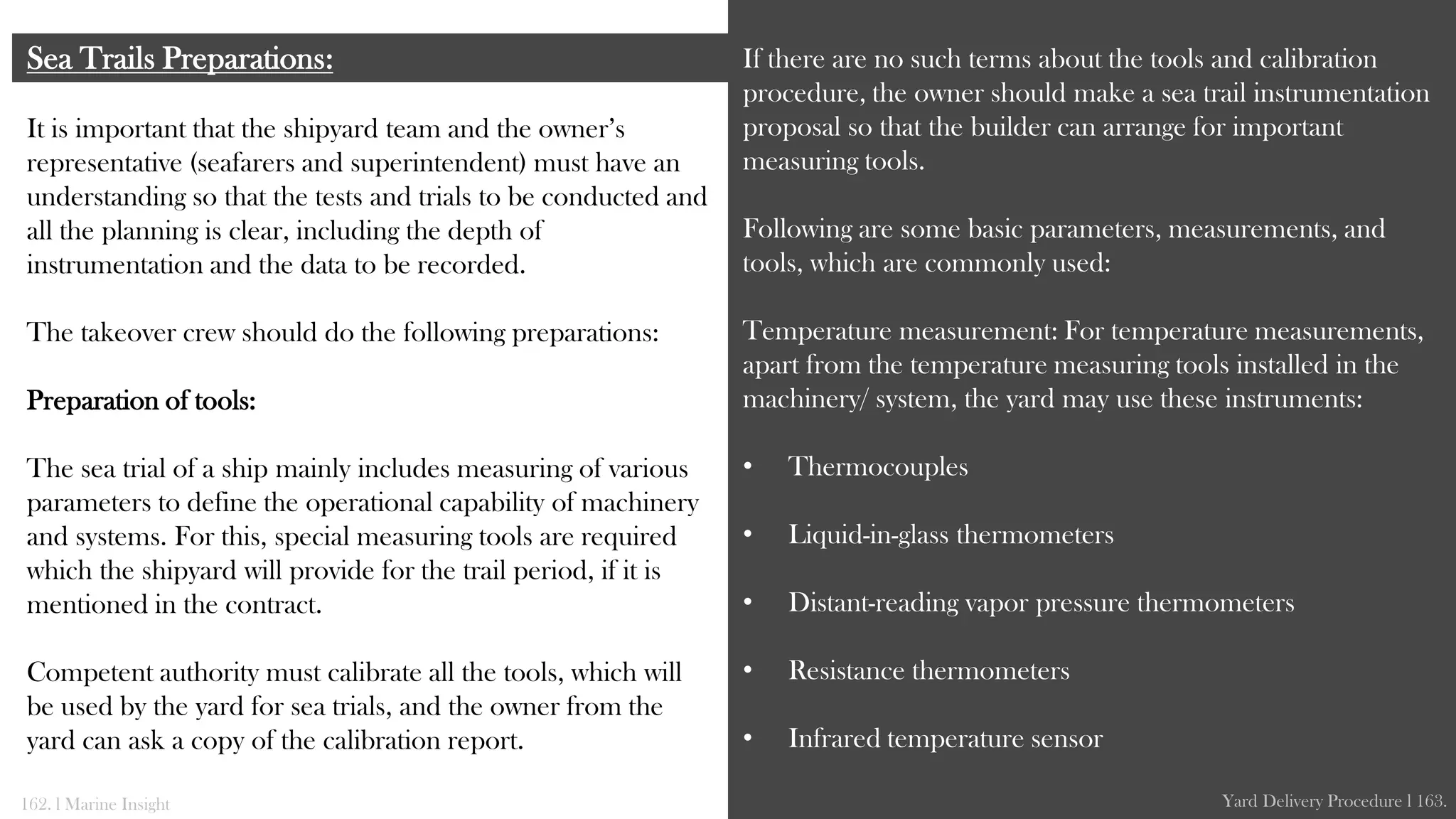 It is important that the shipyard team and the owner’s
representative (seafarers and superintendent) must have an
understanding so that the tests and trials to be conducted and
all the planning is clear, including the depth of
instrumentation and the data to be recorded.
The takeover crew should do the following preparations:
Preparation of tools:
The sea trial of a ship mainly includes measuring of various
parameters to define the operational capability of machinery
and systems. For this, special measuring tools are required
which the shipyard will provide for the trail period, if it is
mentioned in the contract.
Competent authority must calibrate all the tools, which will
be used by the yard for sea trials, and the owner from the
yard can ask a copy of the calibration report.
Sea Trails Preparations: If there are no such terms about the tools and calibration
procedure, the owner should make a sea trail instrumentation
proposal so that the builder can arrange for important
measuring tools.
Following are some basic parameters, measurements, and
tools, which are commonly used:
Temperature measurement: For temperature measurements,
apart from the temperature measuring tools installed in the
machinery/ system, the yard may use these instruments:
• Thermocouples
• Liquid-in-glass thermometers
• Distant-reading vapor pressure thermometers
• Resistance thermometers
• Infrared temperature sensor
162. l Marine Insight Yard Delivery Procedure l 163.
 