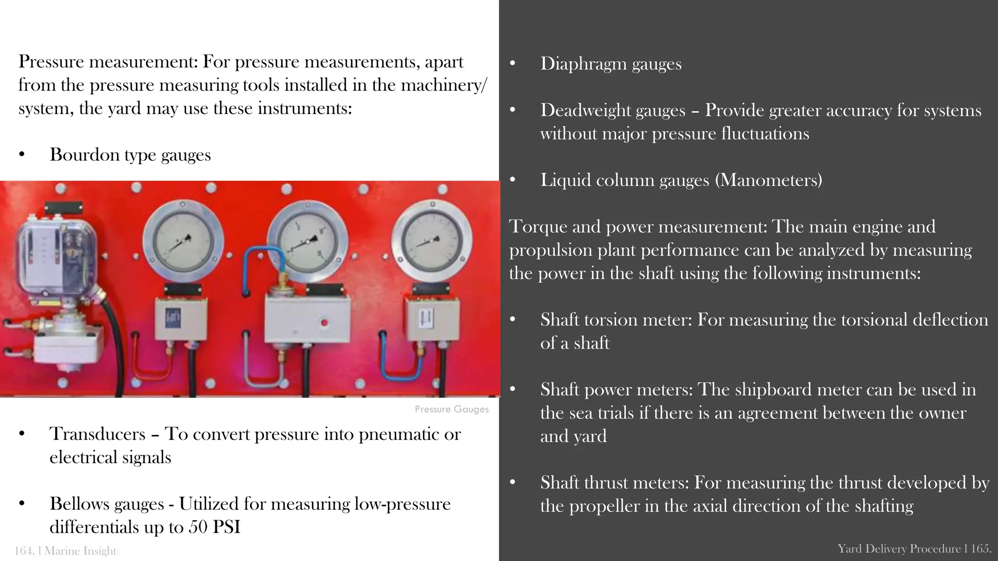 Pressure measurement: For pressure measurements, apart
from the pressure measuring tools installed in the machinery/
system, the yard may use these instruments:
• Bourdon type gauges
• Transducers – To convert pressure into pneumatic or
electrical signals
• Bellows gauges - Utilized for measuring low-pressure
differentials up to 50 PSI
• Diaphragm gauges
• Deadweight gauges – Provide greater accuracy for systems
without major pressure fluctuations
• Liquid column gauges (Manometers)
Torque and power measurement: The main engine and
propulsion plant performance can be analyzed by measuring
the power in the shaft using the following instruments:
• Shaft torsion meter: For measuring the torsional deflection
of a shaft
• Shaft power meters: The shipboard meter can be used in
the sea trials if there is an agreement between the owner
and yard
• Shaft thrust meters: For measuring the thrust developed by
the propeller in the axial direction of the shafting
164. l Marine Insight Yard Delivery Procedure l 165.
Pressure Gauges
 