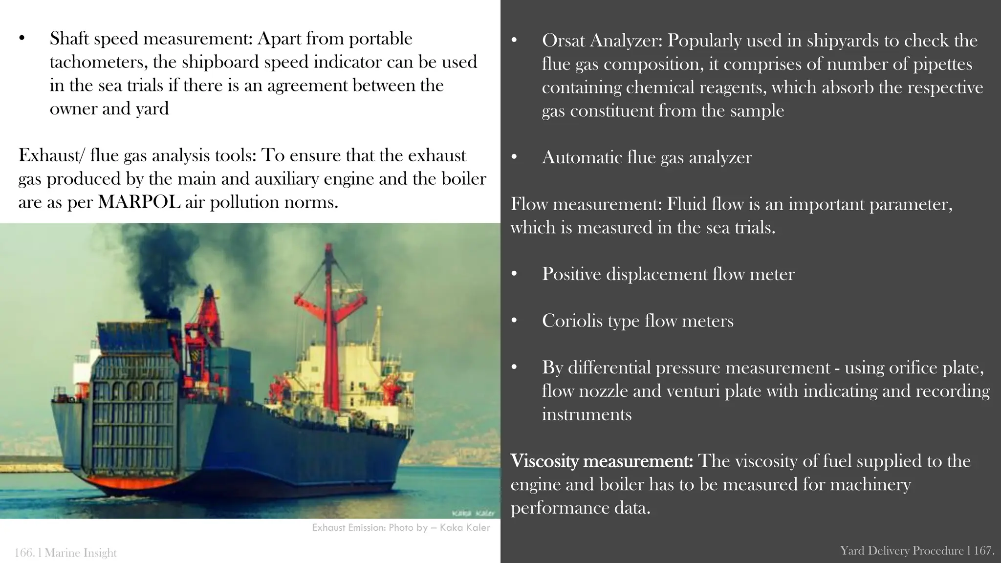 • Shaft speed measurement: Apart from portable
tachometers, the shipboard speed indicator can be used
in the sea trials if there is an agreement between the
owner and yard
Exhaust/ flue gas analysis tools: To ensure that the exhaust
gas produced by the main and auxiliary engine and the boiler
are as per MARPOL air pollution norms.
• Orsat Analyzer: Popularly used in shipyards to check the
flue gas composition, it comprises of number of pipettes
containing chemical reagents, which absorb the respective
gas constituent from the sample
• Automatic flue gas analyzer
Flow measurement: Fluid flow is an important parameter,
which is measured in the sea trials.
• Positive displacement flow meter
• Coriolis type flow meters
• By differential pressure measurement - using orifice plate,
flow nozzle and venturi plate with indicating and recording
instruments
Viscosity measurement: The viscosity of fuel supplied to the
engine and boiler has to be measured for machinery
performance data.
166. l Marine Insight Yard Delivery Procedure l 167.
Exhaust Emission: Photo by – Kaka Kaler
 