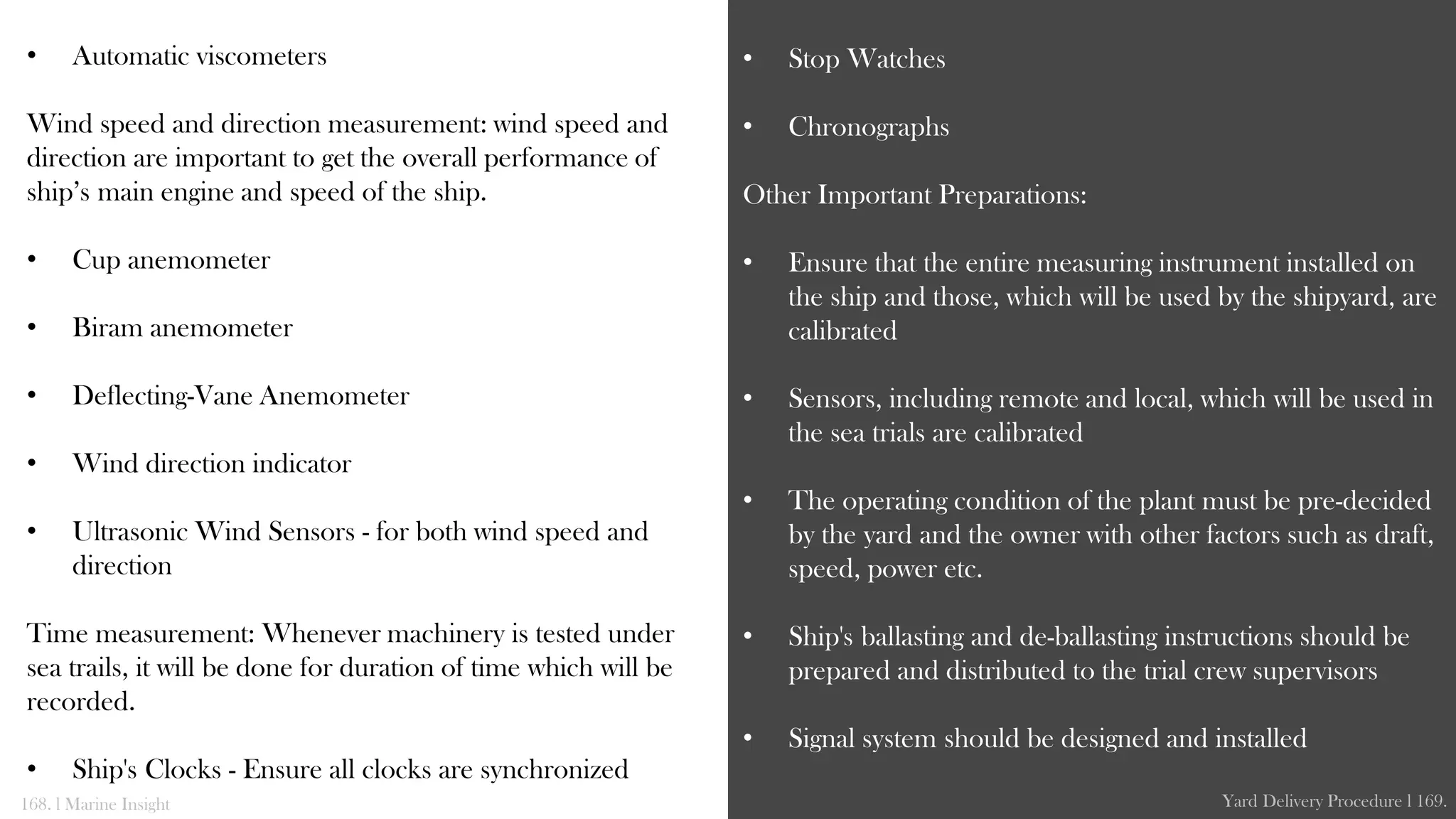 • Automatic viscometers
Wind speed and direction measurement: wind speed and
direction are important to get the overall performance of
ship’s main engine and speed of the ship.
• Cup anemometer
• Biram anemometer
• Deflecting-Vane Anemometer
• Wind direction indicator
• Ultrasonic Wind Sensors - for both wind speed and
direction
Time measurement: Whenever machinery is tested under
sea trails, it will be done for duration of time which will be
recorded.
• Ship's Clocks - Ensure all clocks are synchronized
• Stop Watches
• Chronographs
Other Important Preparations:
• Ensure that the entire measuring instrument installed on
the ship and those, which will be used by the shipyard, are
calibrated
• Sensors, including remote and local, which will be used in
the sea trials are calibrated
• The operating condition of the plant must be pre-decided
by the yard and the owner with other factors such as draft,
speed, power etc.
• Ship's ballasting and de-ballasting instructions should be
prepared and distributed to the trial crew supervisors
• Signal system should be designed and installed
168. l Marine Insight Yard Delivery Procedure l 169.
 
