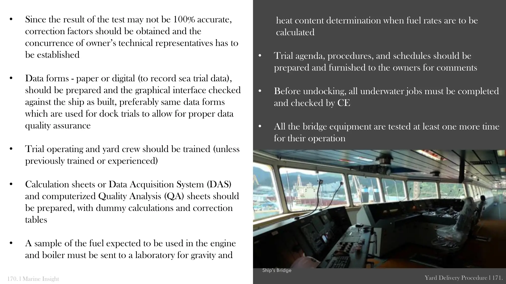 • Since the result of the test may not be 100% accurate,
correction factors should be obtained and the
concurrence of owner’s technical representatives has to
be established
• Data forms - paper or digital (to record sea trial data),
should be prepared and the graphical interface checked
against the ship as built, preferably same data forms
which are used for dock trials to allow for proper data
quality assurance
• Trial operating and yard crew should be trained (unless
previously trained or experienced)
• Calculation sheets or Data Acquisition System (DAS)
and computerized Quality Analysis (QA) sheets should
be prepared, with dummy calculations and correction
tables
• A sample of the fuel expected to be used in the engine
and boiler must be sent to a laboratory for gravity and
heat content determination when fuel rates are to be
calculated
• Trial agenda, procedures, and schedules should be
prepared and furnished to the owners for comments
• Before undocking, all underwater jobs must be completed
and checked by CE
• All the bridge equipment are tested at least one more time
for their operation
170. l Marine Insight Yard Delivery Procedure l 171.
Ship’s Bridge
 