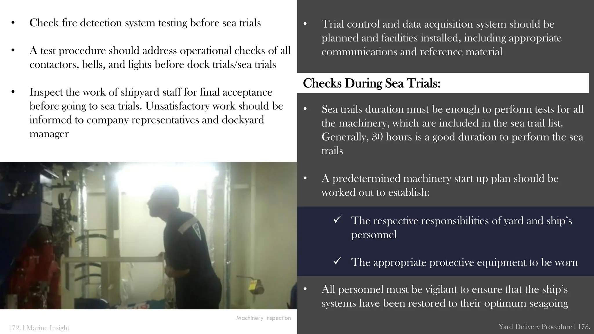 • Check fire detection system testing before sea trials
• A test procedure should address operational checks of all
contactors, bells, and lights before dock trials/sea trials
• Inspect the work of shipyard staff for final acceptance
before going to sea trials. Unsatisfactory work should be
informed to company representatives and dockyard
manager
• Trial control and data acquisition system should be
planned and facilities installed, including appropriate
communications and reference material
• Sea trails duration must be enough to perform tests for all
the machinery, which are included in the sea trail list.
Generally, 30 hours is a good duration to perform the sea
trails
• A predetermined machinery start up plan should be
worked out to establish:
• All personnel must be vigilant to ensure that the ship’s
systems have been restored to their optimum seagoing
172. l Marine Insight Yard Delivery Procedure l 173.
 The respective responsibilities of yard and ship’s
personnel
 The appropriate protective equipment to be worn
Machinery Inspection
Checks During Sea Trials:
 
