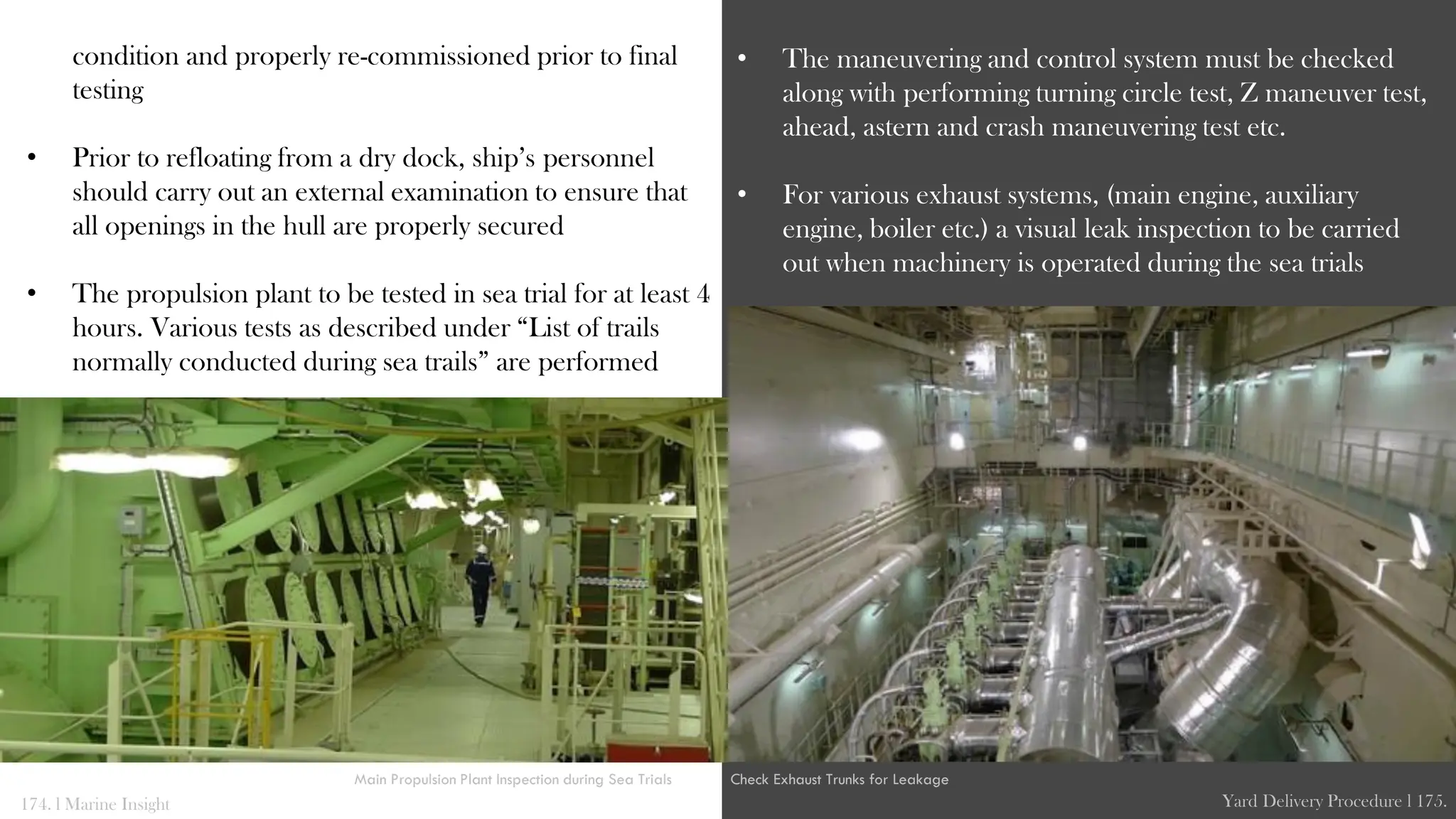 condition and properly re-commissioned prior to final
testing
• Prior to refloating from a dry dock, ship’s personnel
should carry out an external examination to ensure that
all openings in the hull are properly secured
• The propulsion plant to be tested in sea trial for at least 4
hours. Various tests as described under “List of trails
normally conducted during sea trails” are performed
• The maneuvering and control system must be checked
along with performing turning circle test, Z maneuver test,
ahead, astern and crash maneuvering test etc.
• For various exhaust systems, (main engine, auxiliary
engine, boiler etc.) a visual leak inspection to be carried
out when machinery is operated during the sea trials
174. l Marine Insight Yard Delivery Procedure l 175.
Main Propulsion Plant Inspection during Sea Trials Check Exhaust Trunks for Leakage
 