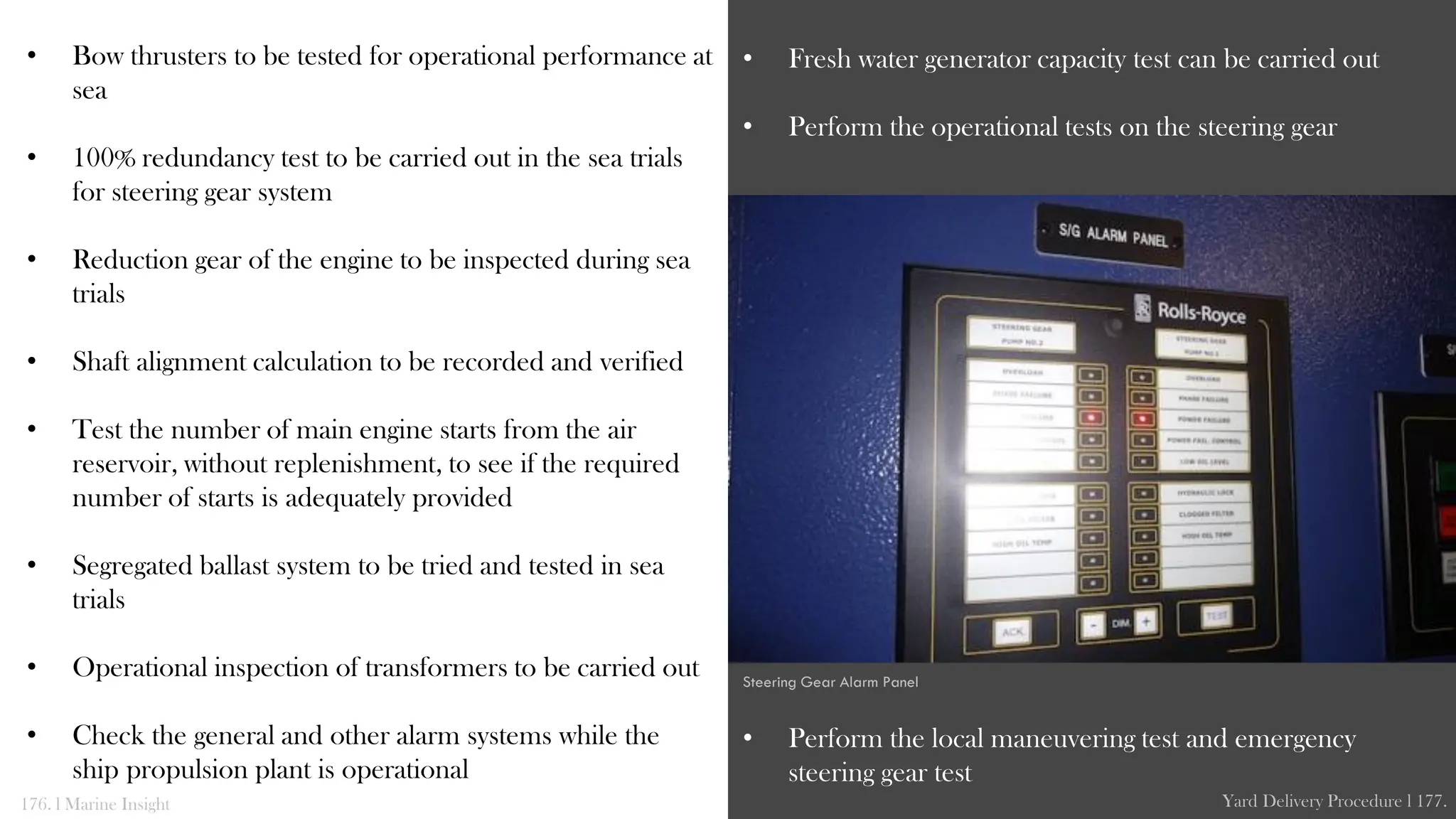 • Bow thrusters to be tested for operational performance at
sea
• 100% redundancy test to be carried out in the sea trials
for steering gear system
• Reduction gear of the engine to be inspected during sea
trials
• Shaft alignment calculation to be recorded and verified
• Test the number of main engine starts from the air
reservoir, without replenishment, to see if the required
number of starts is adequately provided
• Segregated ballast system to be tried and tested in sea
trials
• Operational inspection of transformers to be carried out
• Check the general and other alarm systems while the
ship propulsion plant is operational
• Fresh water generator capacity test can be carried out
• Perform the operational tests on the steering gear
• Perform the local maneuvering test and emergency
steering gear test
176. l Marine Insight Yard Delivery Procedure l 177.
Steering Gear Alarm Panel
 