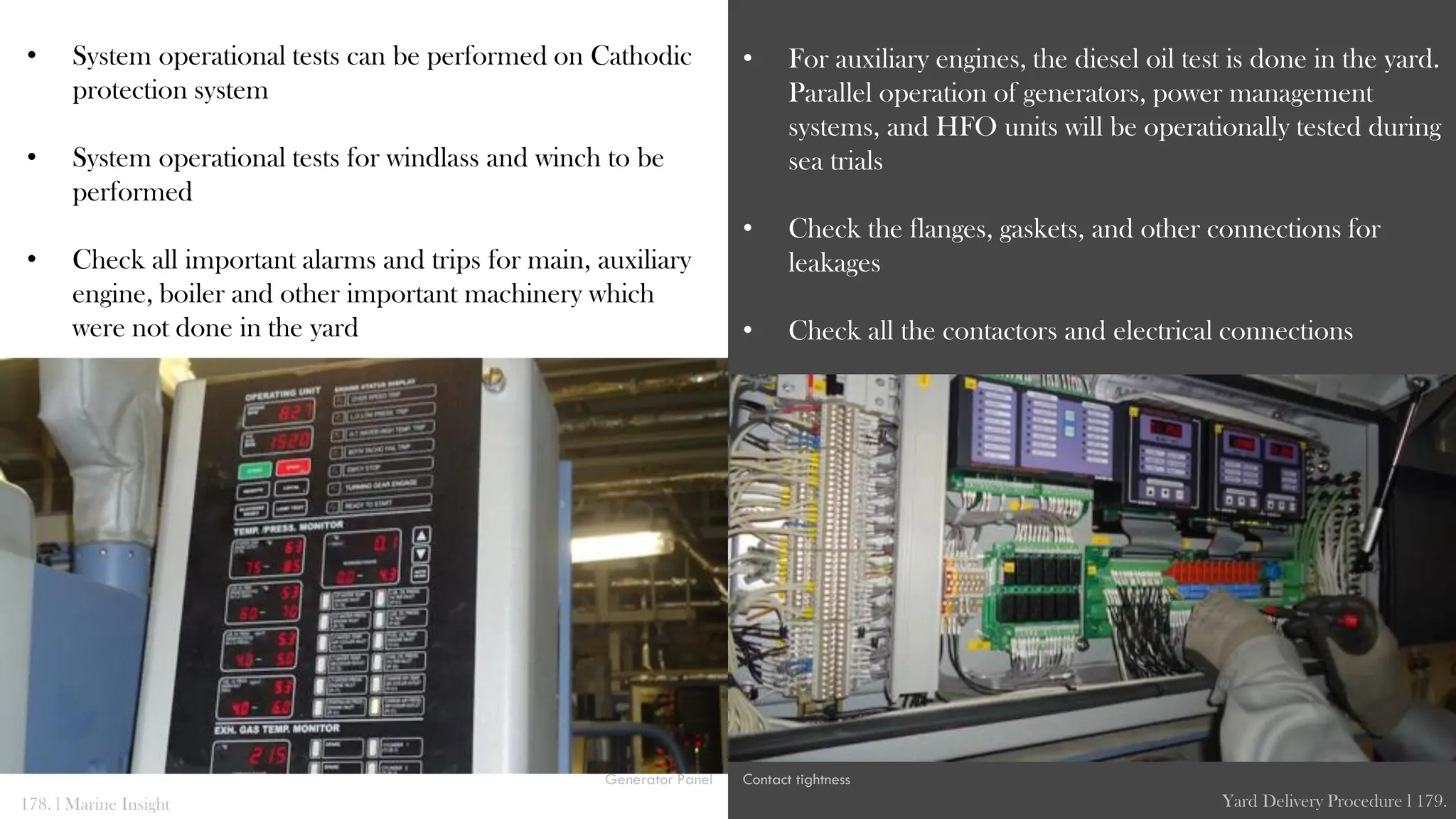 • System operational tests can be performed on Cathodic
protection system
• System operational tests for windlass and winch to be
performed
• Check all important alarms and trips for main, auxiliary
engine, boiler and other important machinery which
were not done in the yard
• For auxiliary engines, the diesel oil test is done in the yard.
Parallel operation of generators, power management
systems, and HFO units will be operationally tested during
sea trials
• Check the flanges, gaskets, and other connections for
leakages
• Check all the contactors and electrical connections
178. l Marine Insight Yard Delivery Procedure l 179.
Contact tightness
Generator Panel
 