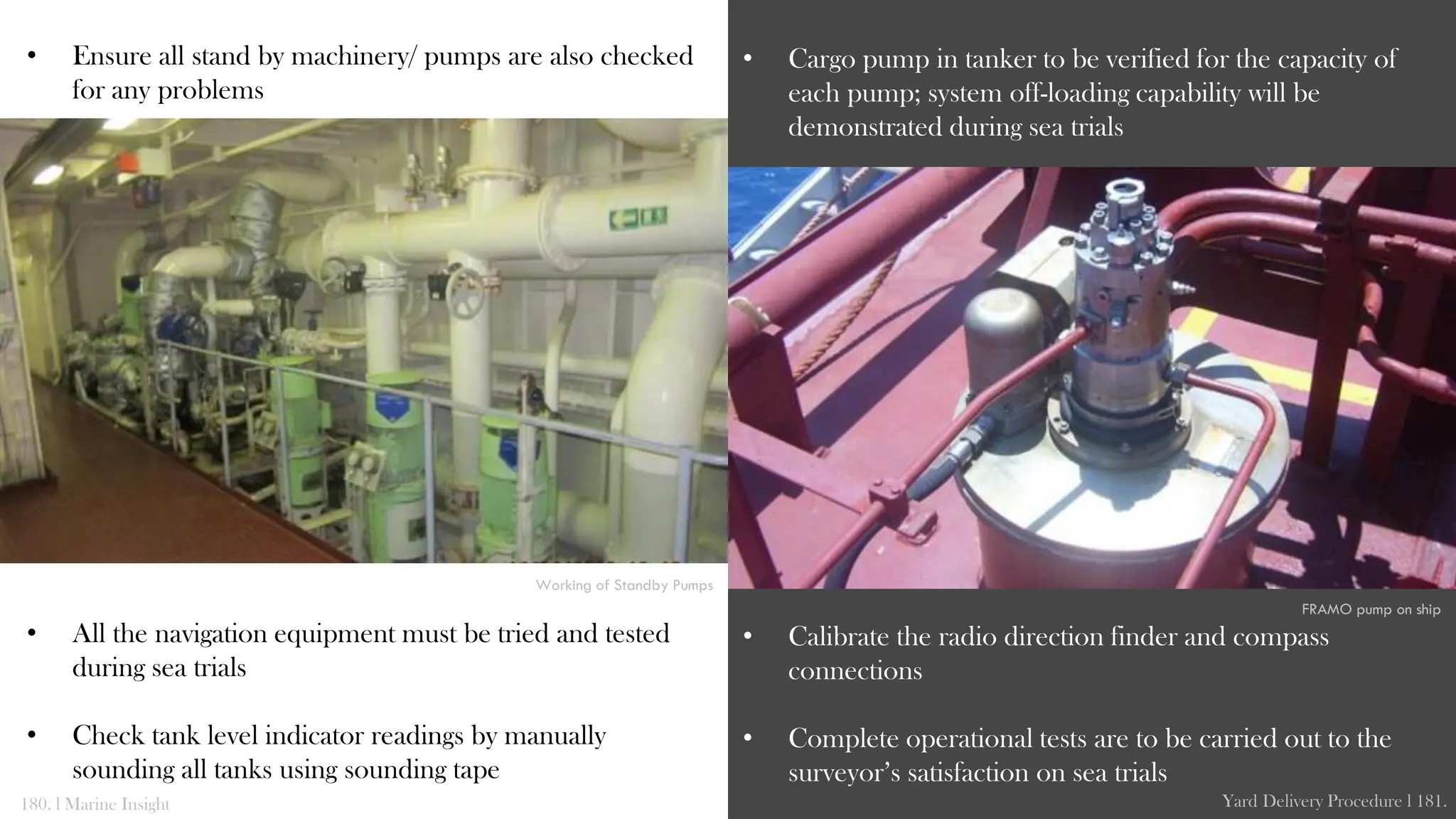 • Ensure all stand by machinery/ pumps are also checked
for any problems
• All the navigation equipment must be tried and tested
during sea trials
• Check tank level indicator readings by manually
sounding all tanks using sounding tape
• Cargo pump in tanker to be verified for the capacity of
each pump; system off-loading capability will be
demonstrated during sea trials
• Calibrate the radio direction finder and compass
connections
• Complete operational tests are to be carried out to the
surveyor’s satisfaction on sea trials
180. l Marine Insight Yard Delivery Procedure l 181.
Working of Standby Pumps
FRAMO pump on ship
 