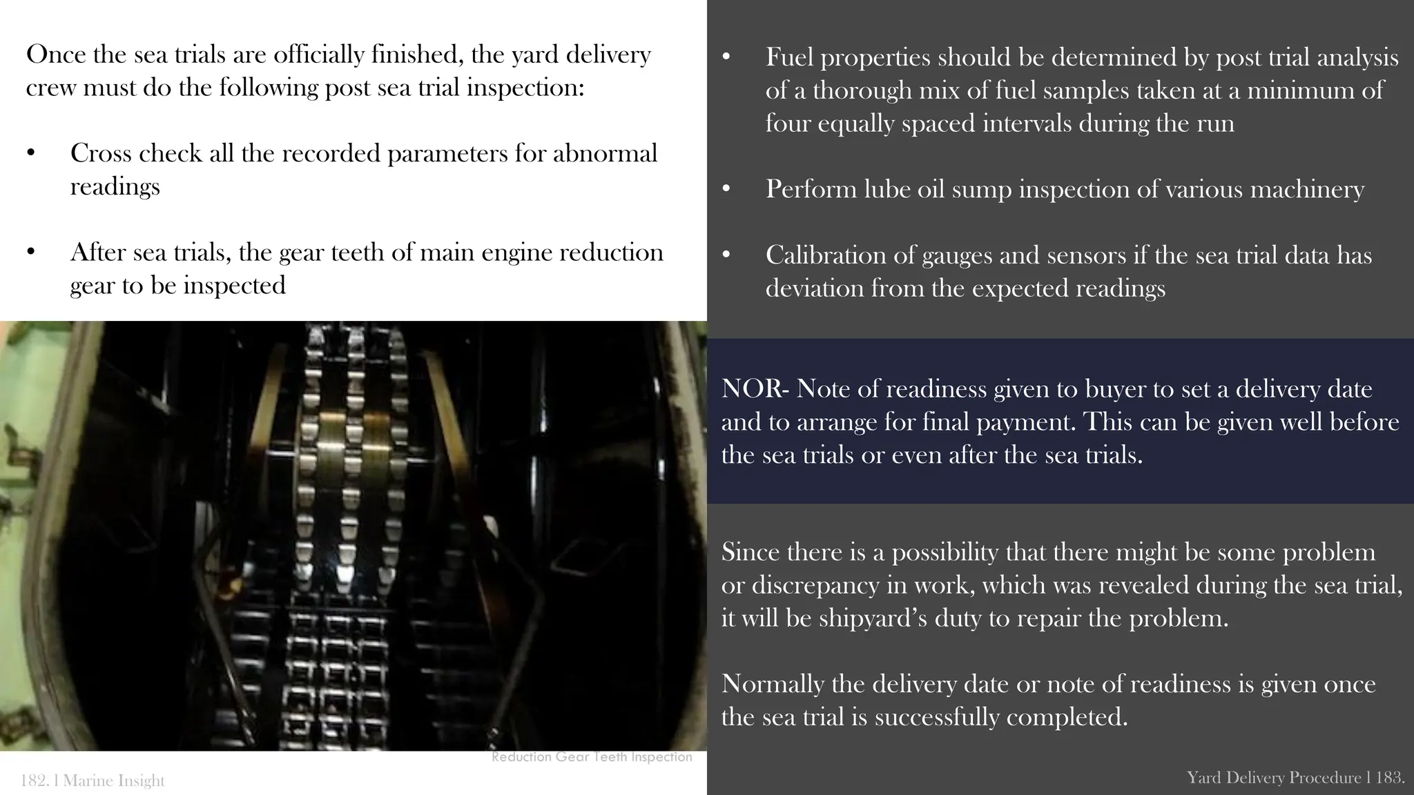 Once the sea trials are officially finished, the yard delivery
crew must do the following post sea trial inspection:
• Cross check all the recorded parameters for abnormal
readings
• After sea trials, the gear teeth of main engine reduction
gear to be inspected
• Fuel properties should be determined by post trial analysis
of a thorough mix of fuel samples taken at a minimum of
four equally spaced intervals during the run
• Perform lube oil sump inspection of various machinery
• Calibration of gauges and sensors if the sea trial data has
deviation from the expected readings
Since there is a possibility that there might be some problem
or discrepancy in work, which was revealed during the sea trial,
it will be shipyard’s duty to repair the problem.
Normally the delivery date or note of readiness is given once
the sea trial is successfully completed.
182. l Marine Insight Yard Delivery Procedure l 183.
Reduction Gear Teeth Inspection
NOR- Note of readiness given to buyer to set a delivery date
and to arrange for final payment. This can be given well before
the sea trials or even after the sea trials.
 