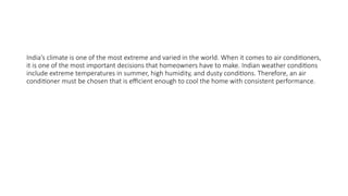 India’s climate is one of the most extreme and varied in the world. When it comes to air conditioners,
it is one of the most important decisions that homeowners have to make. Indian weather conditions
include extreme temperatures in summer, high humidity, and dusty conditions. Therefore, an air
conditioner must be chosen that is efficient enough to cool the home with consistent performance.
 