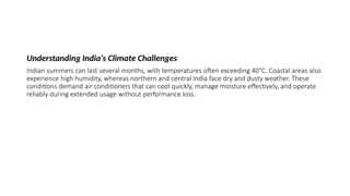 Understanding India’s Climate Challenges
Indian summers can last several months, with temperatures often exceeding 40°C. Coastal areas also
experience high humidity, whereas northern and central India face dry and dusty weather. These
conditions demand air conditioners that can cool quickly, manage moisture effectively, and operate
reliably during extended usage without performance loss.
 