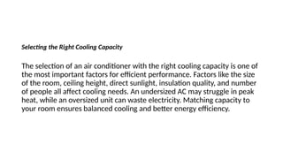 Selecting the Right Cooling Capacity
The selection of an air conditioner with the right cooling capacity is one of
the most important factors for efficient performance. Factors like the size
of the room, ceiling height, direct sunlight, insulation quality, and number
of people all affect cooling needs. An undersized AC may struggle in peak
heat, while an oversized unit can waste electricity. Matching capacity to
your room ensures balanced cooling and better energy efficiency.
 