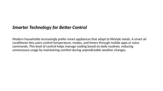Smarter Technology for Better Control
Modern households increasingly prefer smart appliances that adapt to lifestyle needs. A smart air
conditioner lets users control temperature, modes, and timers through mobile apps or voice
commands. This level of control helps manage cooling based on daily routines, reducing
unnecessary usage by maintaining comfort during unpredictable weather changes.
 