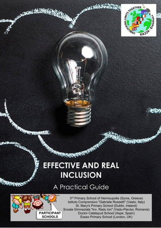 1
Effective and real inclusion: A Practical Guide
Unblocking Limits Together
EFFECTIVE AND REAL
INCLUSION
A Practical Guide
3rd Primary School of Hermoupolis (Syros, Greece)
Istituto Comprensivo "Gabriele Rossetti" (Vasto, Italy)
St. Mary's Primary School (Dublin, Ireland)
Scoala Gimnaziala "Inv. Radu Ion" (Vadu-Parului, Romania)
Doctor Calatayud School (Aspe, Spain)
Essex Primary School (London, UK)
PARTICIPANT
SCHOOLS
 