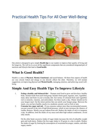Practical Health Tips For All Over Well-Being
Our article is designed to give simple Health tips to our readers to improve their quality of living and
for longevity. We will try to cover all the significant components that are considered integrated part of
nutrition and lifestyle that lead to Good health.
What Is Good Health?
Health is a state of Physical, Mental, Emotional, and social balance. All these four aspects of health
are very closely linked and change in one directly affects the other. Therefore, we will include
suggestions on improving physical and Mental health, managing emotion, and achieving social well-
being.
Simple And Easy Health Tips To Improve Lifestyle
1. Eating a healthy and balanced diet - Humans need food to grow and develop a healthy
body. Include foods from each food group. Include whole-grain, legumes, nuts, vegetables,
meat, dairy and fruits in your everyday diet. Eat variety of coloured fruits and vegetables
rich in minerals, vitamins, and antioxidants. Eat three meals a day. Dinner should not be
your largest meal. Eat the minor portion that can satisfy your hunger pangs. Between the
meals, you can have healthy snacks in a moderate amount, such as fruit or nuts.
2. Consume less sugar and salt - If you consume sodium more than recommended amount,
you put yourself at the risk of high blood pressure, which in turn increases the chances of
cardiac diseases. Mostly you get sodium from salt. Reduce the intake of salt to a teaspoon
a day. In addition, limit the intake of soy sauce and other high sodium condiments. Avoid
salty snacks.
On the other hand, excessive intake of sugar intake increases the risk of unhealthy weight
gain and tooth decay. Reduce the free sugar intake to 30 grams in a day in adults. Reduce
the intake of sugar by limiting the consumption of sweetened beverages, candies, and other
sugary snacks.
 