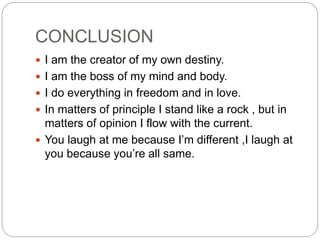 CONCLUSION
 I am the creator of my own destiny.
 I am the boss of my mind and body.
 I do everything in freedom and in love.
 In matters of principle I stand like a rock , but in
matters of opinion I flow with the current.
 You laugh at me because I’m different ,I laugh at
you because you’re all same.
 