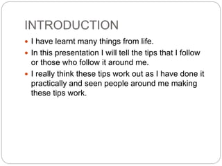 INTRODUCTION
 I have learnt many things from life.
 In this presentation I will tell the tips that I follow
or those who follow it around me.
 I really think these tips work out as I have done it
practically and seen people around me making
these tips work.
 