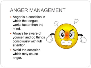 ANGER MANAGEMENT
 Anger is a condition in
which the tongue
works faster than the
mind.
 Always be aware of
yourself and do things
consciously with full
attention.
 Avoid the occasion
which may cause
anger.
 