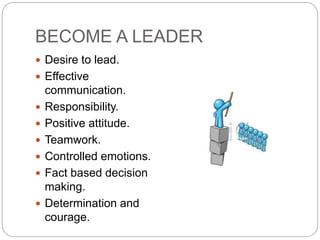 BECOME A LEADER
 Desire to lead.
 Effective
communication.
 Responsibility.
 Positive attitude.
 Teamwork.
 Controlled emotions.
 Fact based decision
making.
 Determination and
courage.
 