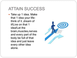 ATTAIN SUCCESS
 Take up 1 idea. Make
that 1 idea your life-
think of it ,dream of
it!Live on that 1
idea!Let the
brain,muscles,nerves
and every part of the
body be full of that
idea and just leave
every other idea
alone.
 