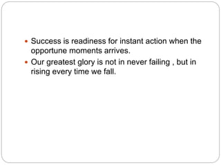  Success is readiness for instant action when the
opportune moments arrives.
 Our greatest glory is not in never failing , but in
rising every time we fall.
 