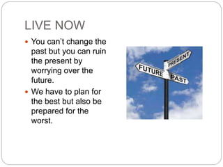 LIVE NOW
 You can’t change the
past but you can ruin
the present by
worrying over the
future.
 We have to plan for
the best but also be
prepared for the
worst.
 