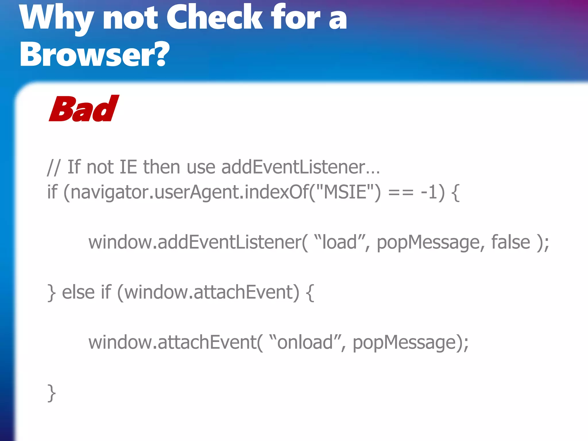 Why not Check for a
Browser?
 Bad
 // If not IE then use addEventListener…
 if (navigator.userAgent.indexOf("MSIE") == -1) {

     window.addEventListener( “load”, popMessage, false );

 } else if (window.attachEvent) {

     window.attachEvent( “onload”, popMessage);

 }
 