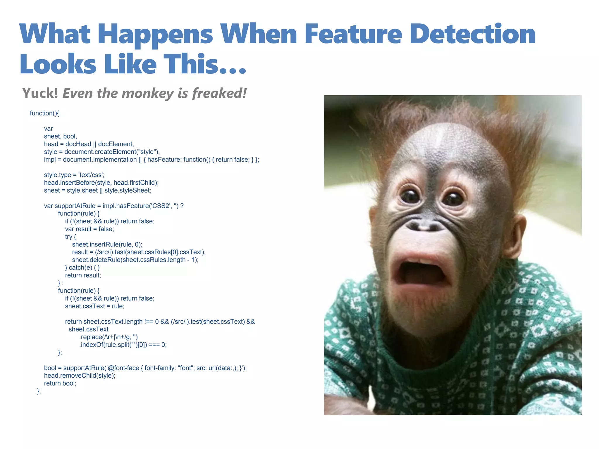 What Happens When Feature Detection
Looks Like This…
Yuck! Even the monkey is freaked!
 function(){

        var
        sheet, bool,
        head = docHead || docElement,
        style = document.createElement("style"),
        impl = document.implementation || { hasFeature: function() { return false; } };

        style.type = 'text/css';
        head.insertBefore(style, head.firstChild);
        sheet = style.sheet || style.styleSheet;

        var supportAtRule = impl.hasFeature('CSS2', '') ?
             function(rule) {
                if (!(sheet && rule)) return false;
                var result = false;
                try {
                    sheet.insertRule(rule, 0);
                    result = (/src/i).test(sheet.cssRules[0].cssText);
                    sheet.deleteRule(sheet.cssRules.length - 1);
                } catch(e) { }
                return result;
             }:
             function(rule) {
                if (!(sheet && rule)) return false;
                sheet.cssText = rule;

                  return sheet.cssText.length !== 0 && (/src/i).test(sheet.cssText) &&
                   sheet.cssText
                       .replace(/r+|n+/g, '')
                       .indexOf(rule.split(' ')[0]) === 0;
             };

        bool = supportAtRule('@font-face { font-family: "font"; src: url(data:,); }');
        head.removeChild(style);
        return bool;
   };
 
