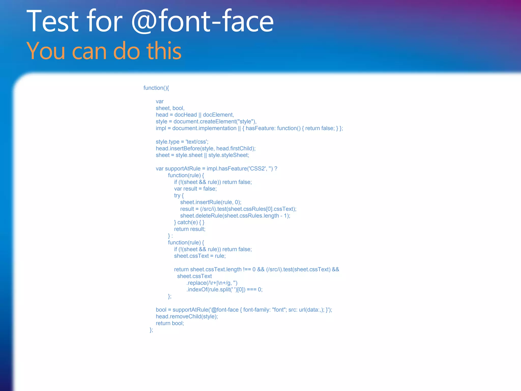 Test for @font-face
You can do this
           function(){

                  var
                  sheet, bool,
                  head = docHead || docElement,
                  style = document.createElement("style"),
                  impl = document.implementation || { hasFeature: function() { return false; } };

                  style.type = 'text/css';
                  head.insertBefore(style, head.firstChild);
                  sheet = style.sheet || style.styleSheet;

                  var supportAtRule = impl.hasFeature('CSS2', '') ?
                       function(rule) {
                          if (!(sheet && rule)) return false;
                          var result = false;
                          try {
                              sheet.insertRule(rule, 0);
                              result = (/src/i).test(sheet.cssRules[0].cssText);
                              sheet.deleteRule(sheet.cssRules.length - 1);
                          } catch(e) { }
                          return result;
                       }:
                       function(rule) {
                          if (!(sheet && rule)) return false;
                          sheet.cssText = rule;

                            return sheet.cssText.length !== 0 && (/src/i).test(sheet.cssText) &&
                             sheet.cssText
                                 .replace(/r+|n+/g, '')
                                 .indexOf(rule.split(' ')[0]) === 0;
                       };

                  bool = supportAtRule('@font-face { font-family: "font"; src: url(data:,); }');
                  head.removeChild(style);
                  return bool;
             };
 