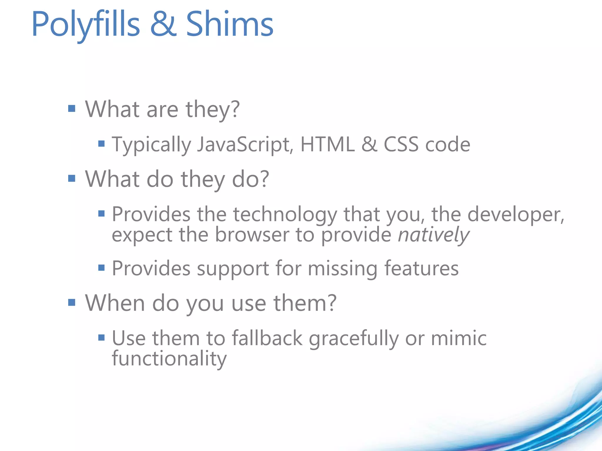 Polyfills & Shims

   What are they?
     Typically JavaScript, HTML & CSS code
   What do they do?
     Provides the technology that you, the developer,
      expect the browser to provide natively
     Provides support for missing features
   When do you use them?
     Use them to fallback gracefully or mimic
      functionality
 