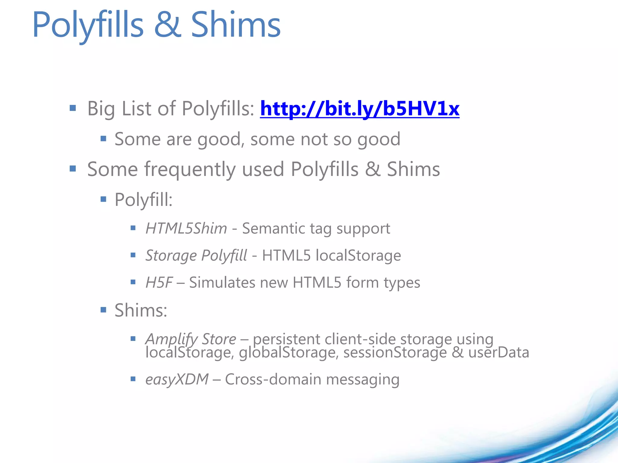Polyfills & Shims

   Big List of Polyfills: http://bit.ly/b5HV1x
      Some are good, some not so good
   Some frequently used Polyfills & Shims
      Polyfill:
          HTML5Shim - Semantic tag support
          Storage Polyfill - HTML5 localStorage
          H5F – Simulates new HTML5 form types
      Shims:
          Amplify Store – persistent client-side storage using
           localStorage, globalStorage, sessionStorage & userData
          easyXDM – Cross-domain messaging
 