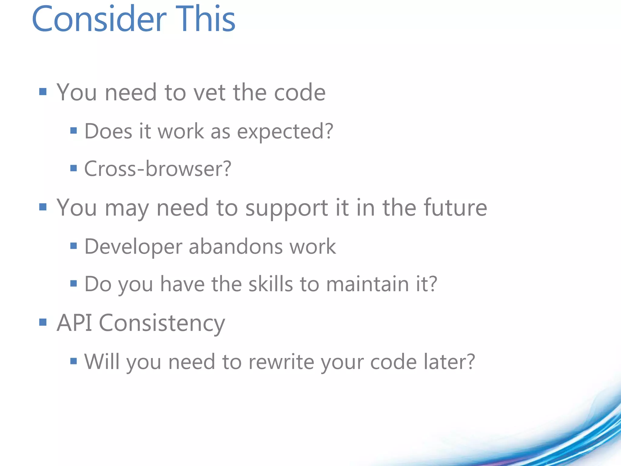 Consider This
 You need to vet the code
   Does it work as expected?
   Cross-browser?
 You may need to support it in the future
   Developer abandons work
   Do you have the skills to maintain it?
 API Consistency
   Will you need to rewrite your code later?
 