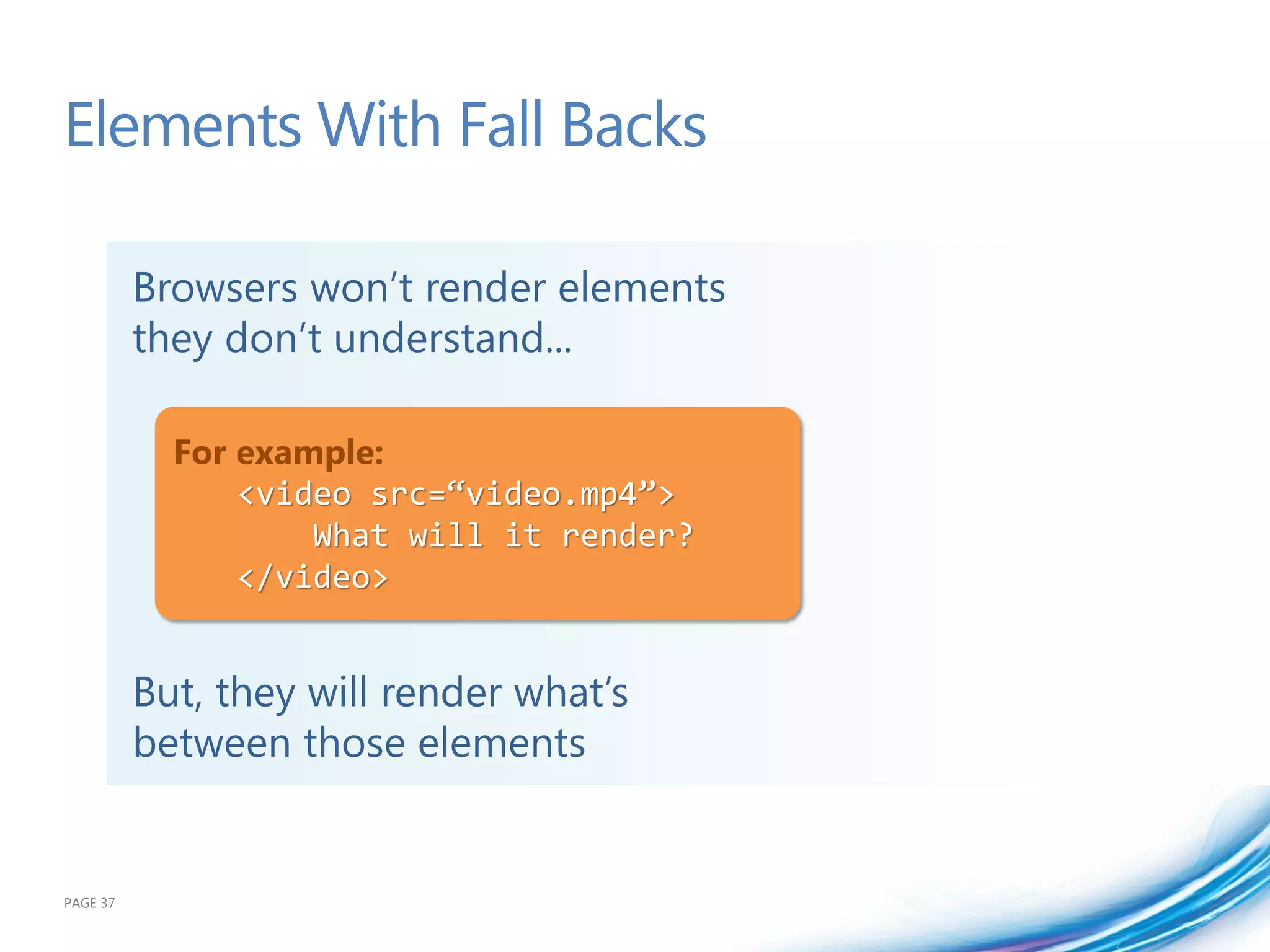 Elements With Fall Backs

          Browsers won’t render elements
          they don’t understand...

            For example:
                <video src=“video.mp4”>
                    What will it render?
                </video>


          But, they will render what’s
          between those elements


PAGE 37
 