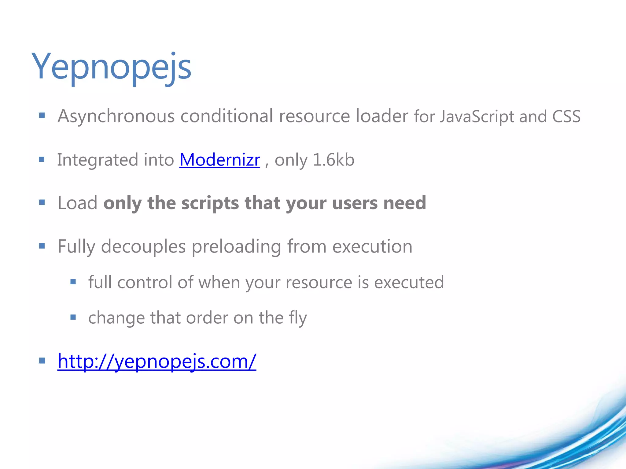 Yepnopejs
 Asynchronous conditional resource loader for JavaScript and CSS

 Integrated into Modernizr , only 1.6kb

 Load only the scripts that your users need

 Fully decouples preloading from execution
    full control of when your resource is executed
    change that order on the fly

 http://yepnopejs.com/
 