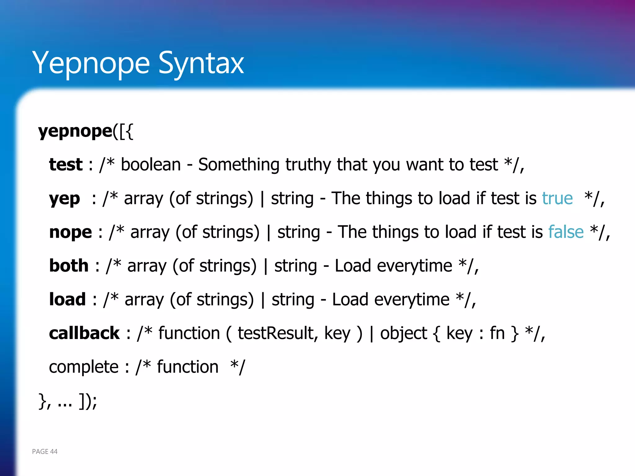 Yepnope Syntax

 yepnope([{
    test : /* boolean - Something truthy that you want to test */,
    yep : /* array (of strings) | string - The things to load if test is true */,
    nope : /* array (of strings) | string - The things to load if test is false */,
    both : /* array (of strings) | string - Load everytime */,
    load : /* array (of strings) | string - Load everytime */,
    callback : /* function ( testResult, key ) | object { key : fn } */,
    complete : /* function */
 }, ... ]);

PAGE 44
 