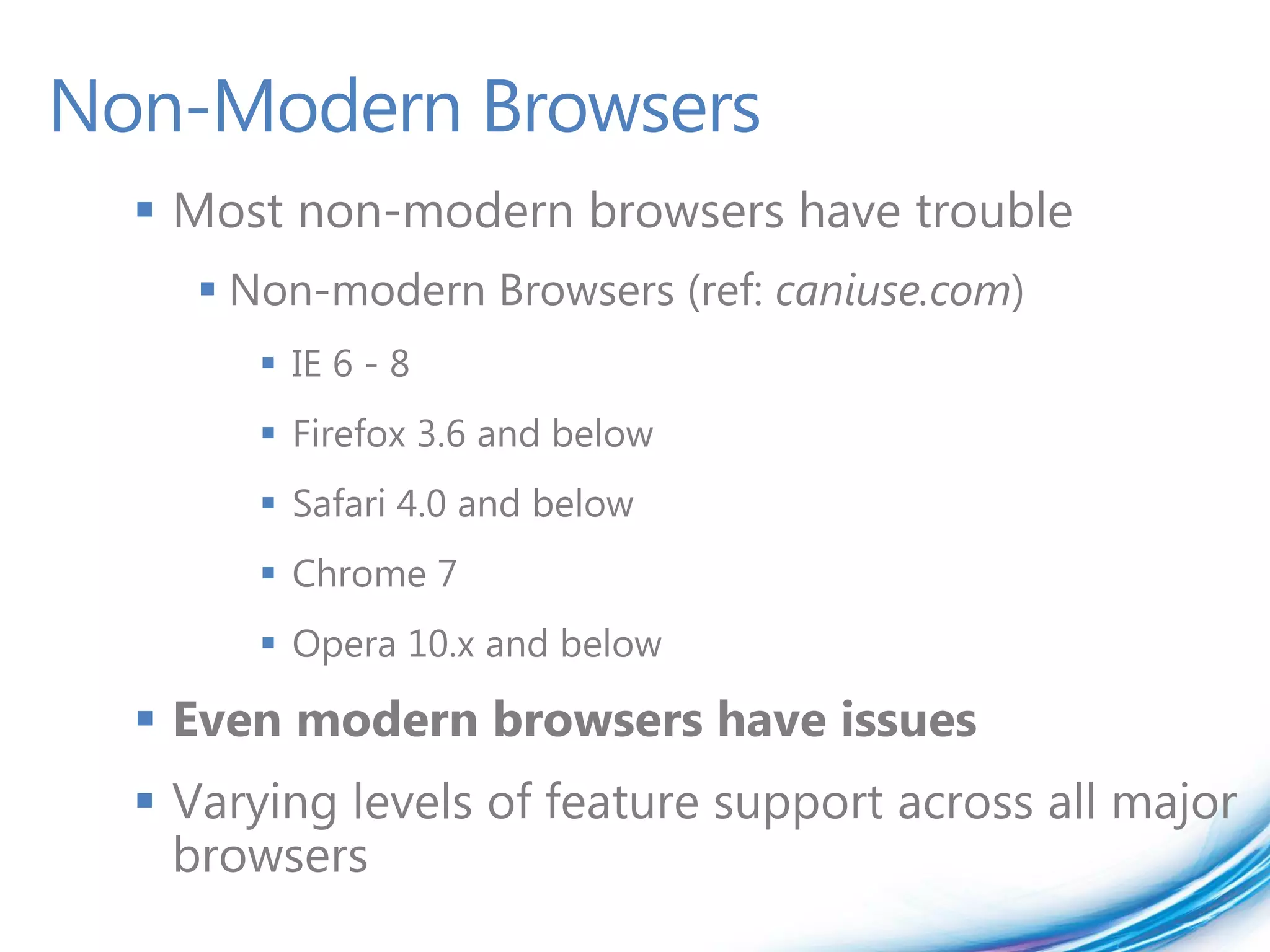 Non-Modern Browsers
   Most non-modern browsers have trouble
      Non-modern Browsers (ref: caniuse.com)
         IE 6 - 8
         Firefox 3.6 and below
         Safari 4.0 and below
         Chrome 7
         Opera 10.x and below

   Even modern browsers have issues
   Varying levels of feature support across all major
    browsers
 