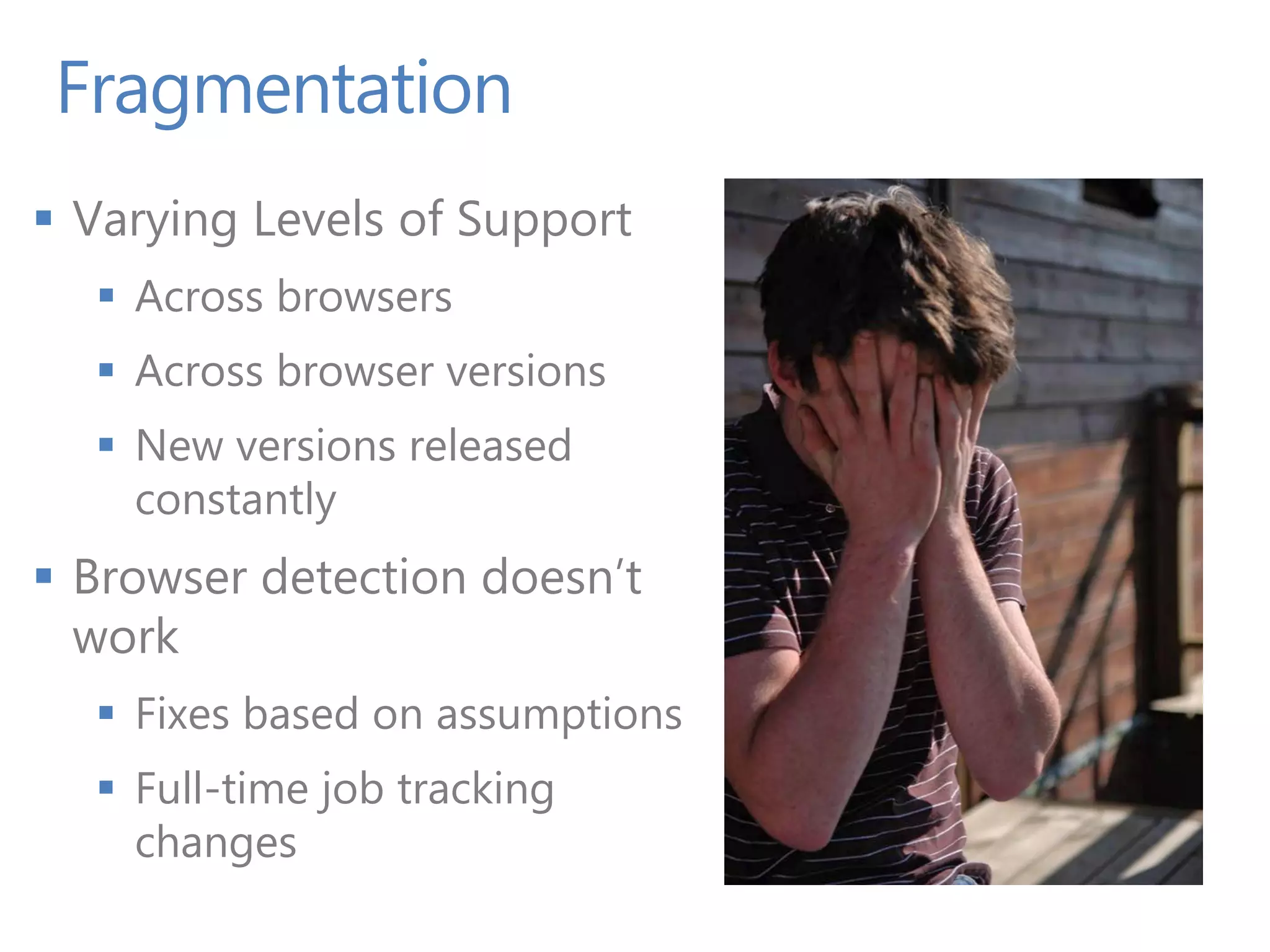 Fragmentation
 Varying Levels of Support
   Across browsers
   Across browser versions
   New versions released
    constantly
 Browser detection doesn’t
  work
   Fixes based on assumptions
   Full-time job tracking
    changes
 