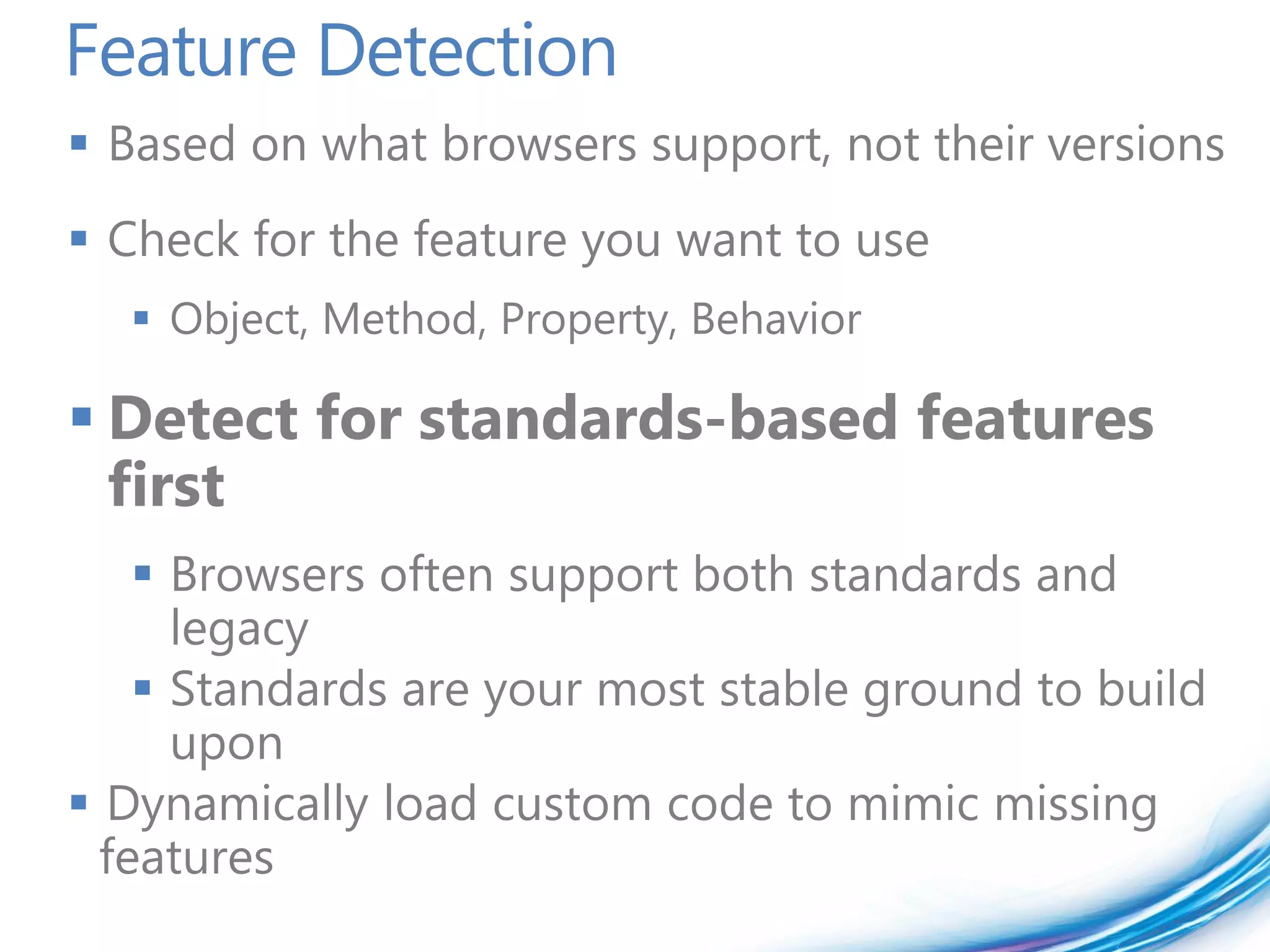 Feature Detection
 Based on what browsers support, not their versions
 Check for the feature you want to use
   Object, Method, Property, Behavior

 Detect for standards-based features
  first
     Browsers often support both standards and
      legacy
     Standards are your most stable ground to build
      upon
 Dynamically load custom code to mimic missing
  features
 