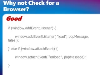 Why not Check for a
Browser?
Good
 if (window.addEventListener) {

      window.addEventListener( “load”, popMessage,
 false );

 } else if (window.attachEvent) {

     window.attachEvent( “onload”, popMessage);

 }
 