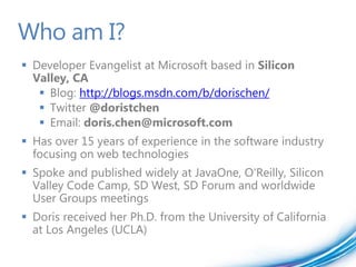 Who am I?
 Developer Evangelist at Microsoft based in Silicon
  Valley, CA
    Blog: http://blogs.msdn.com/b/dorischen/
    Twitter @doristchen
    Email: doris.chen@microsoft.com
 Has over 15 years of experience in the software industry
  focusing on web technologies
 Spoke and published widely at JavaOne, O'Reilly, Silicon
  Valley Code Camp, SD West, SD Forum and worldwide
  User Groups meetings
 Doris received her Ph.D. from the University of California
  at Los Angeles (UCLA)
 