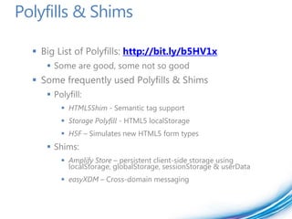 Polyfills & Shims

   Big List of Polyfills: http://bit.ly/b5HV1x
      Some are good, some not so good
   Some frequently used Polyfills & Shims
      Polyfill:
          HTML5Shim - Semantic tag support
          Storage Polyfill - HTML5 localStorage
          H5F – Simulates new HTML5 form types
      Shims:
          Amplify Store – persistent client-side storage using
           localStorage, globalStorage, sessionStorage & userData
          easyXDM – Cross-domain messaging
 