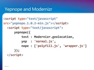 Yepnope and Modernizr
<script type="text/javascript"
src="yepnope.1.0.2-min.js"></script>
  <script type="text/javascript">
      yepnope({
          test : Modernizr.geolocation,
          yep : 'normal.js',
          nope : ['polyfill.js', 'wrapper.js']
      });
  </script>


PAGE 45
 
