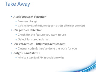 Take Away

   Avoid browser detection
      Browsers change
      Varying levels of feature support across all major browsers
   Use feature detection
      Check for the feature you want to use
      Detect for standards first
   Use Modernizr – http://modernizr.com
      Cleaner code & they’ve done the work for you
   Polyfills and Shims
      mimics a standard API to avoid a rewrite
 
